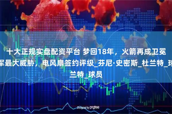 十大正规实盘配资平台 梦回18年，火箭再成卫冕冠军最大威胁，电风扇签约评级_芬尼·史密斯_杜兰特_球员