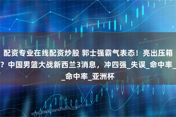 配资专业在线配资炒股 郭士强霸气表态！亮出压箱底奇兵？中国男篮大战新西兰3消息，冲四强_失误_命中率_亚洲杯