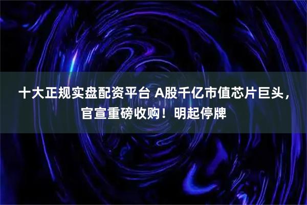 十大正规实盘配资平台 A股千亿市值芯片巨头，官宣重磅收购！明起停牌