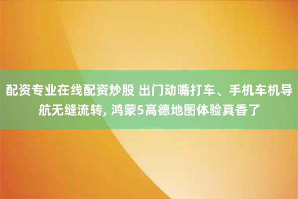 配资专业在线配资炒股 出门动嘴打车、手机车机导航无缝流转, 鸿蒙5高德地图体验真香了