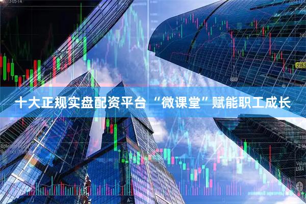 十大正规实盘配资平台 “微课堂”赋能职工成长