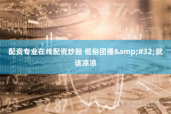配资专业在线配资炒股 低俗团播&#32;就该凉凉