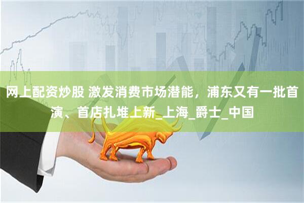 网上配资炒股 激发消费市场潜能，浦东又有一批首演、首店扎堆上新_上海_爵士_中国