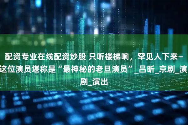 配资专业在线配资炒股 只听楼梯响，罕见人下来——这位演员堪称是“最神秘的老旦演员”_吕昕_京剧_演出