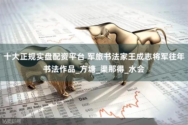 十大正规实盘配资平台 军旅书法家王成志将军往年书法作品_方塘_渠那得_水会