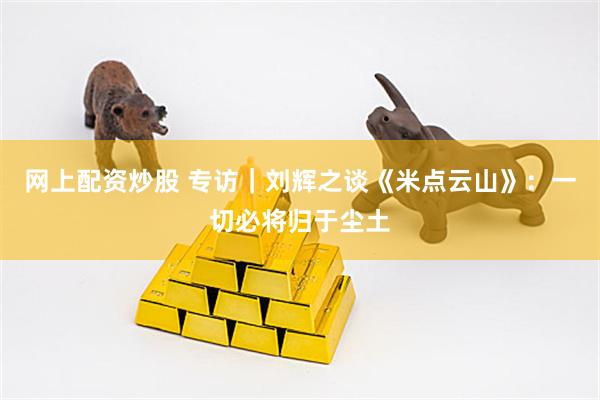 网上配资炒股 专访｜刘辉之谈《米点云山》：一切必将归于尘土