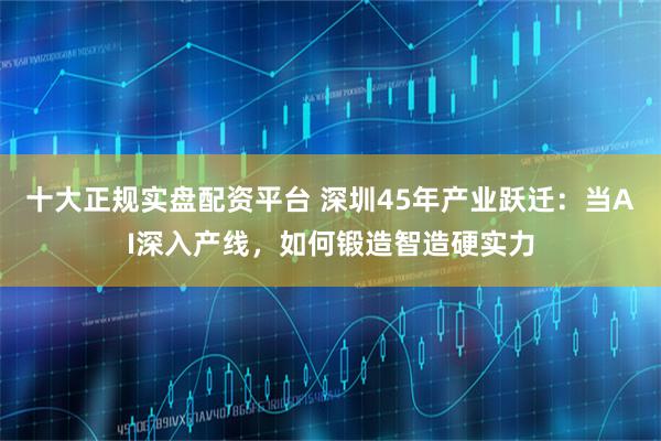 十大正规实盘配资平台 深圳45年产业跃迁：当AI深入产线，如何锻造智造硬实力