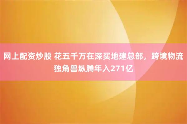网上配资炒股 花五千万在深买地建总部，跨境物流独角兽纵腾年入271亿