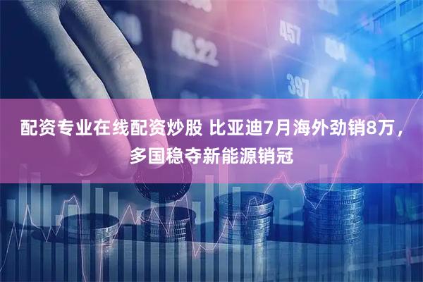 配资专业在线配资炒股 比亚迪7月海外劲销8万，多国稳夺新能源销冠