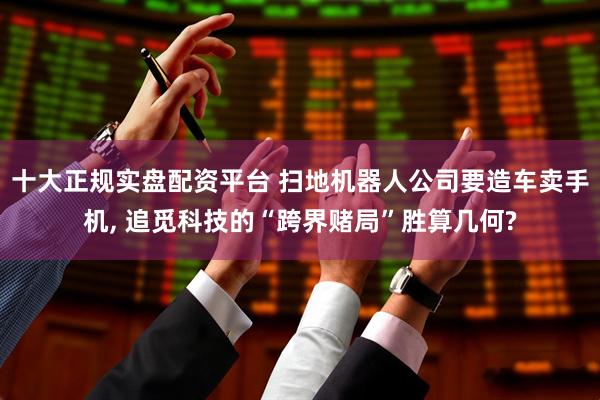 十大正规实盘配资平台 扫地机器人公司要造车卖手机, 追觅科技的“跨界赌局”胜算几何?