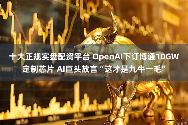 十大正规实盘配资平台 OpenAI下订博通10GW定制芯片 AI巨头放言“这才是九牛一毛”