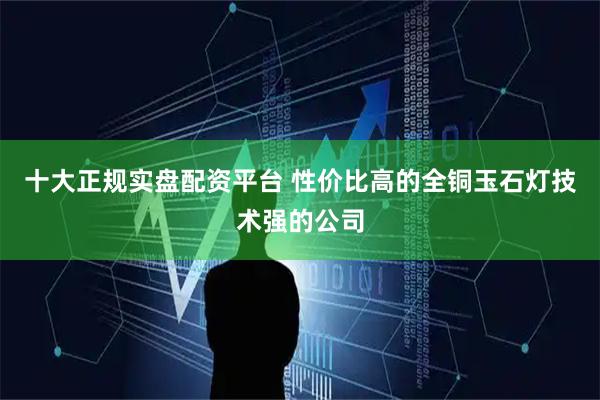 十大正规实盘配资平台 性价比高的全铜玉石灯技术强的公司