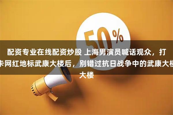 配资专业在线配资炒股 上海男演员喊话观众，打卡网红地标武康大楼后，别错过抗日战争中的武康大楼