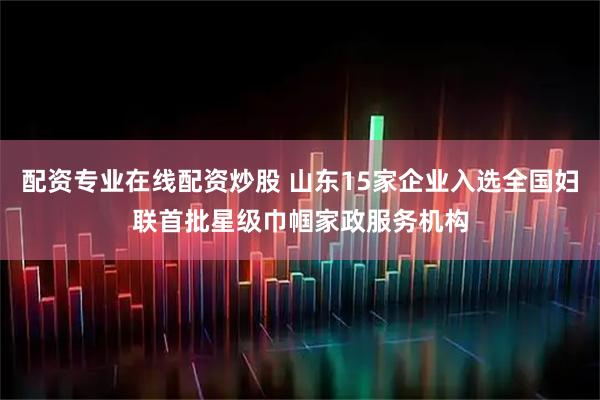 配资专业在线配资炒股 山东15家企业入选全国妇联首批星级巾帼家政服务机构