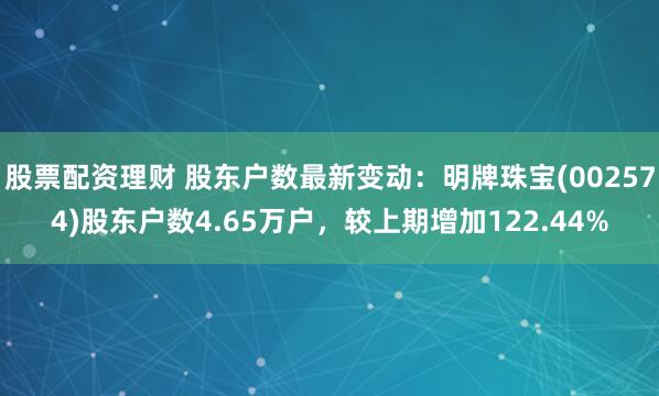 股票配资理财 股东户数最新变动：明牌珠宝(002574)股东户数4.65万户，较上期增加122.44%