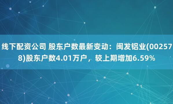 线下配资公司 股东户数最新变动：闽发铝业(002578)股东户数4.01万户，较上期增加6.59%