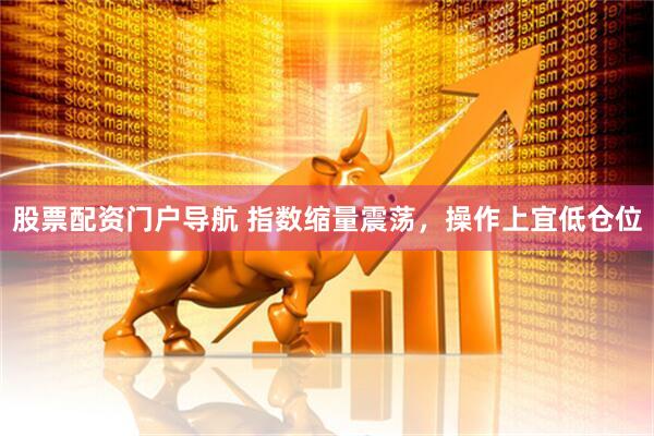股票配资门户导航 指数缩量震荡，操作上宜低仓位