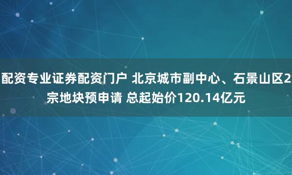 配资专业证券配资门户 北京城市副中心、石景山区2宗地块预申请 总起始价120.14亿元