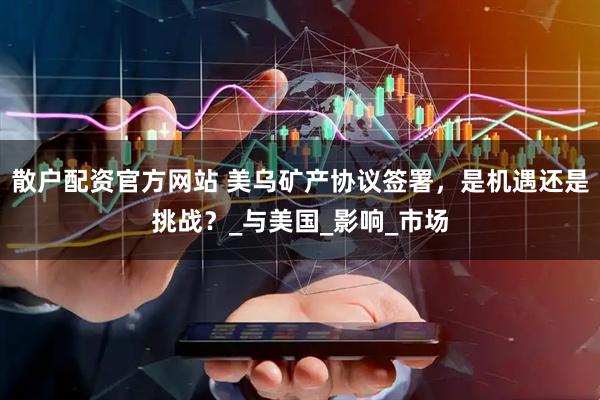 散户配资官方网站 美乌矿产协议签署，是机遇还是挑战？_与美国_影响_市场