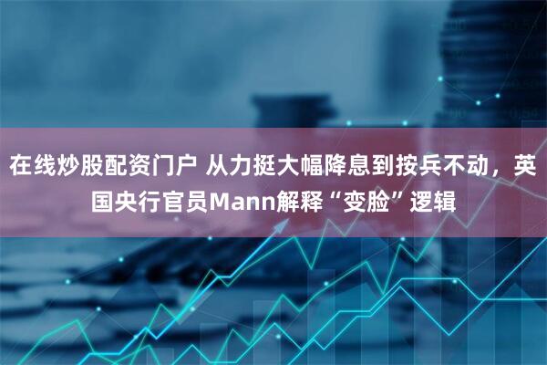 在线炒股配资门户 从力挺大幅降息到按兵不动，英国央行官员Mann解释“变脸”逻辑