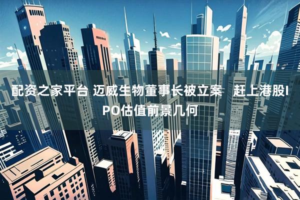 配资之家平台 迈威生物董事长被立案   赶上港股IPO估值前景几何