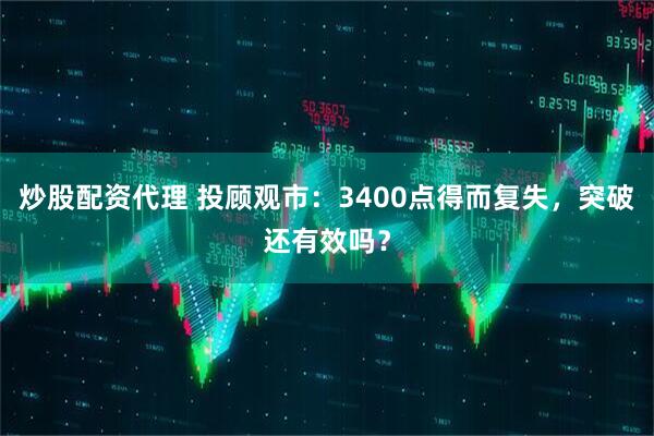 炒股配资代理 投顾观市：3400点得而复失，突破还有效吗？