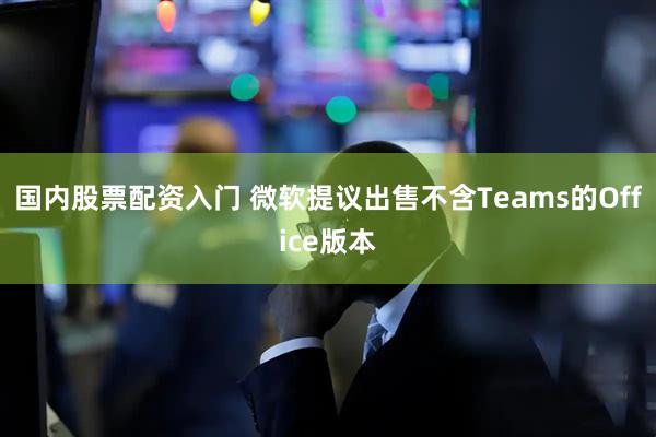 国内股票配资入门 微软提议出售不含Teams的Office版本