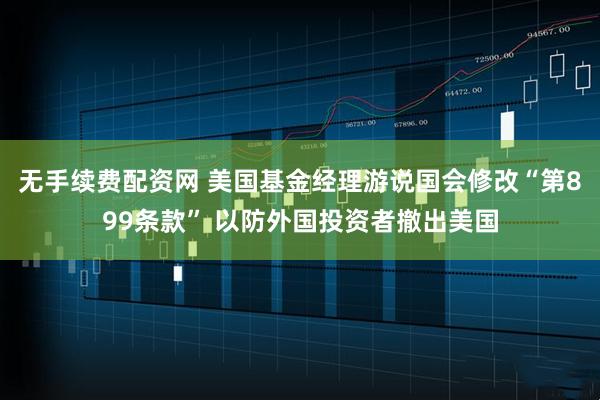 无手续费配资网 美国基金经理游说国会修改“第899条款” 以防外国投资者撤出美国