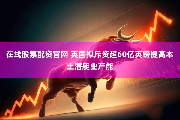 在线股票配资官网 英国拟斥资超60亿英镑提高本土潜艇业产能