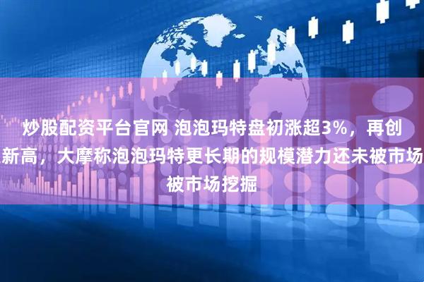 炒股配资平台官网 泡泡玛特盘初涨超3%，再创历史新高，大摩称泡泡玛特更长期的规模潜力还未被市场挖掘