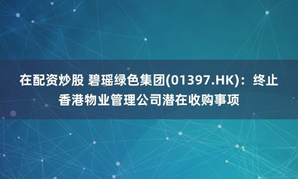 在配资炒股 碧瑶绿色集团(01397.HK)：终止香港物业管理公司潜在收购事项