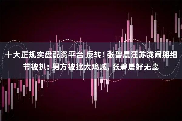 十大正规实盘配资平台 反转! 张碧晨汪苏泷闹掰细节被扒: 男方被批太鸡贼, 张碧晨好无辜