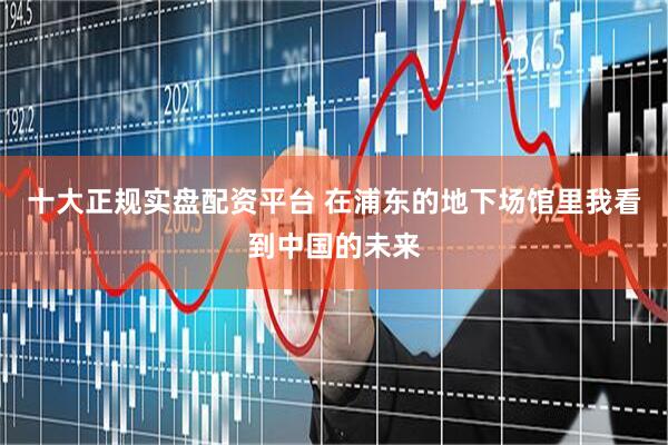 十大正规实盘配资平台 在浦东的地下场馆里我看到中国的未来