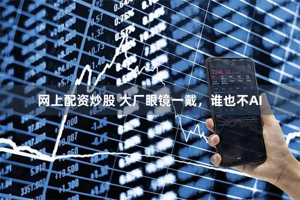 网上配资炒股 大厂眼镜一戴，谁也不AI