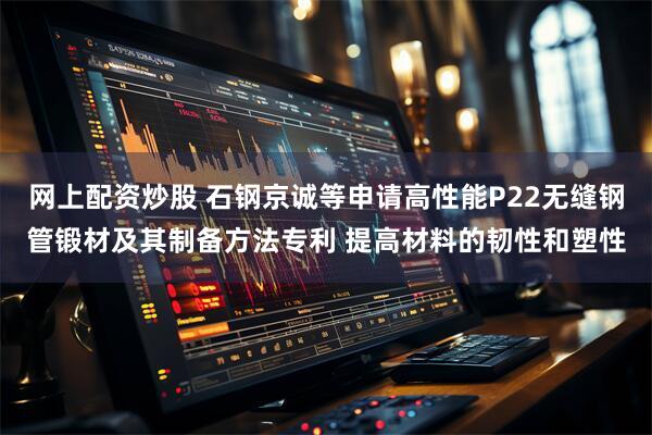 网上配资炒股 石钢京诚等申请高性能P22无缝钢管锻材及其制备方法专利 提高材料的韧性和塑性