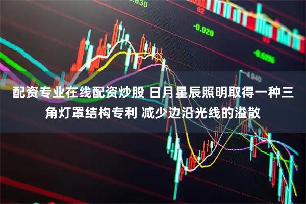 配资专业在线配资炒股 日月星辰照明取得一种三角灯罩结构专利 减少边沿光线的溢散