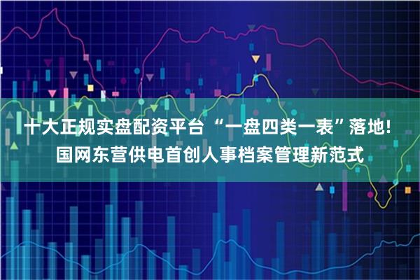 十大正规实盘配资平台 “一盘四类一表”落地! 国网东营供电首创人事档案管理新范式