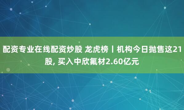 配资专业在线配资炒股 龙虎榜丨机构今日抛售这21股, 买入中欣氟材2.60亿元