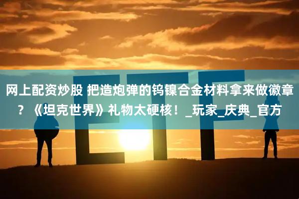 网上配资炒股 把造炮弹的钨镍合金材料拿来做徽章？《坦克世界》礼物太硬核！_玩家_庆典_官方
