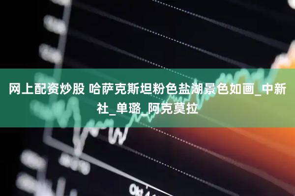网上配资炒股 哈萨克斯坦粉色盐湖景色如画_中新社_单璐_阿克莫拉