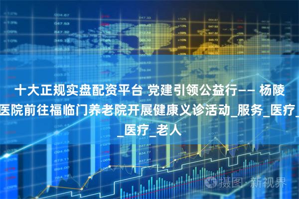 十大正规实盘配资平台 党建引领公益行—— 杨陵惠仁医院前往福临门养老院开展健康义诊活动_服务_医疗_老人