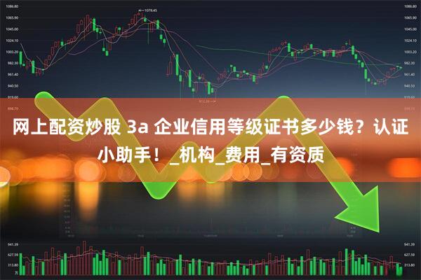 网上配资炒股 3a 企业信用等级证书多少钱？认证小助手！_机构_费用_有资质