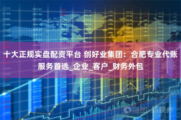十大正规实盘配资平台 创好业集团：合肥专业代账服务首选_企业_客户_财务外包