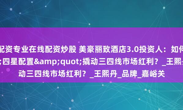 配资专业在线配资炒股 美豪丽致酒店3.0投资人：如何用&quot;四星配置&quot;撬动三四线市场红利？_王熙丹_品牌_嘉峪关