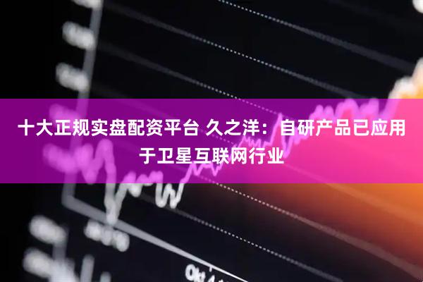 十大正规实盘配资平台 久之洋：自研产品已应用于卫星互联网行业