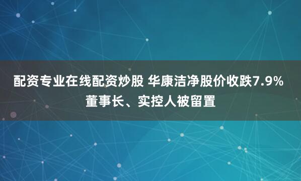 配资专业在线配资炒股 华康洁净股价收跌7.9% 董事长、实控人被留置