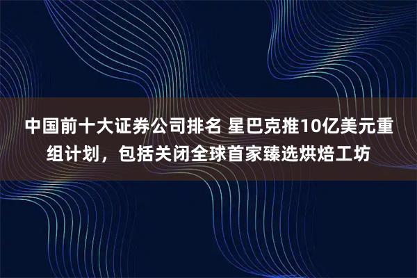 中国前十大证券公司排名 星巴克推10亿美元重组计划，包括关闭全球首家臻选烘焙工坊
