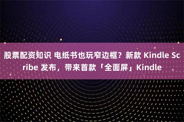 股票配资知识 电纸书也玩窄边框？新款 Kindle Scribe 发布，带来首款「全面屏」Kindle