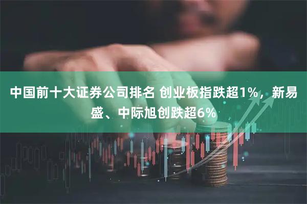 中国前十大证券公司排名 创业板指跌超1%，新易盛、中际旭创跌超6%
