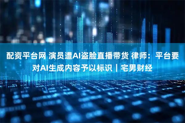 配资平台网 演员遭AI盗脸直播带货 律师：平台要对AI生成内容予以标识｜宅男财经